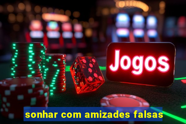 sonhar com amizades falsas